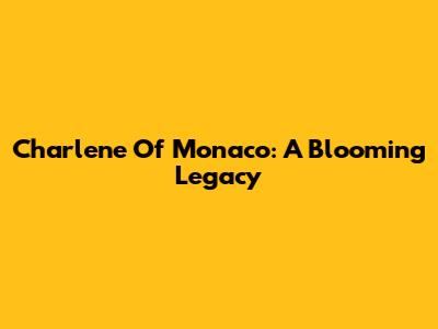 Charlene Of Monaco: A Blooming Legacy