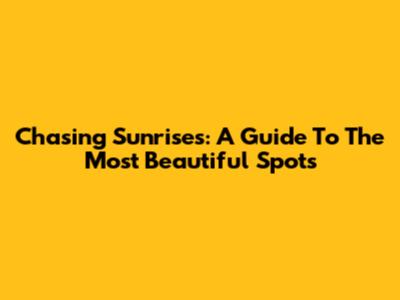 Chasing Sunrises: A Guide To The Most Beautiful Spots