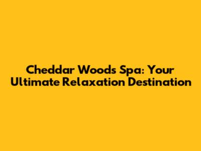 Cheddar Woods Spa: Your Ultimate Relaxation Destination