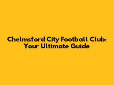 Chelmsford City Football Club: Your Ultimate Guide