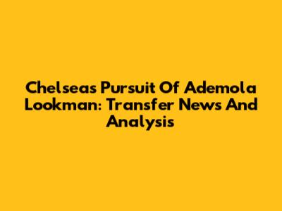 Chelsea's Pursuit Of Ademola Lookman: Transfer News And Analysis