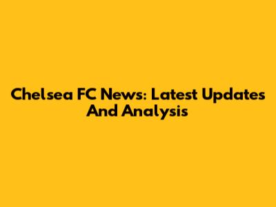 Chelsea FC News: Latest Updates And Analysis