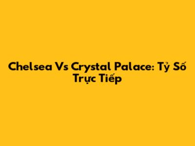Chelsea Vs Crystal Palace: Tỷ Số Trực Tiếp