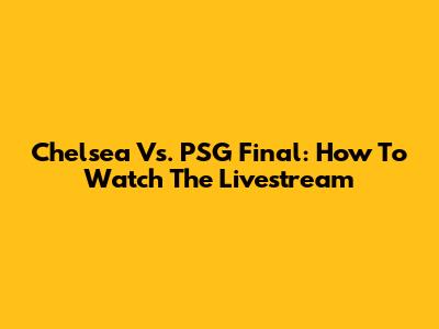 Chelsea Vs. PSG Final: How To Watch The Livestream