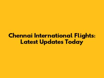 Chennai International Flights: Latest Updates Today