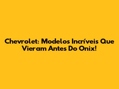 Chevrolet: Modelos Incríveis Que Vieram Antes Do Onix!