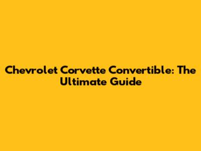 Chevrolet Corvette Convertible: The Ultimate Guide