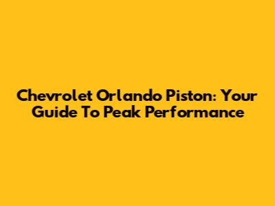 Chevrolet Orlando Piston: Your Guide To Peak Performance