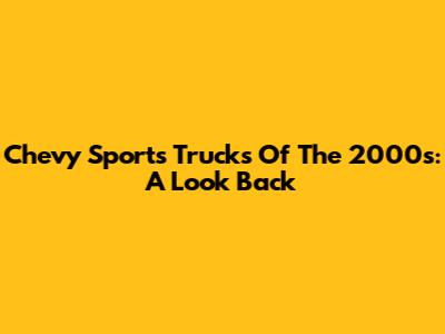 Chevy Sports Trucks Of The 2000s: A Look Back