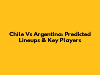 Chile Vs Argentina: Predicted Lineups & Key Players