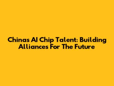 China's AI Chip Talent: Building Alliances For The Future