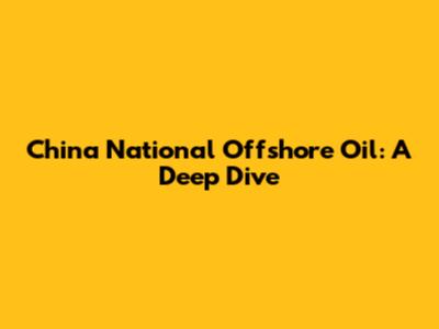 China National Offshore Oil: A Deep Dive