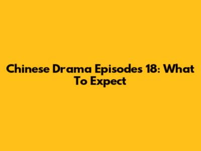 Chinese Drama Episodes 18: What To Expect