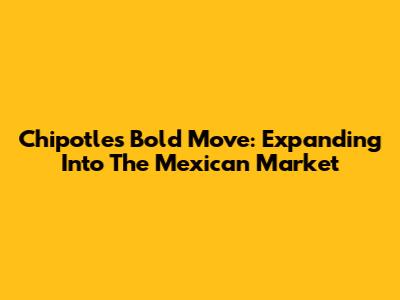 Chipotle's Bold Move: Expanding Into The Mexican Market
