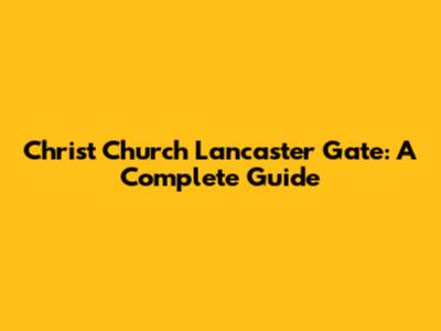 Christ Church Lancaster Gate: A Complete Guide
