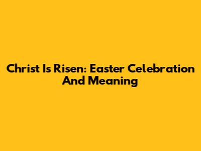 Christ Is Risen: Easter Celebration And Meaning