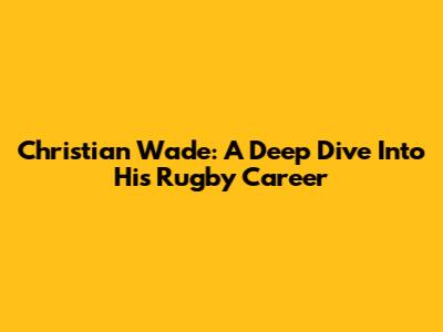 Christian Wade: A Deep Dive Into His Rugby Career