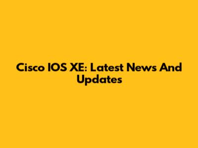 Cisco IOS XE: Latest News And Updates