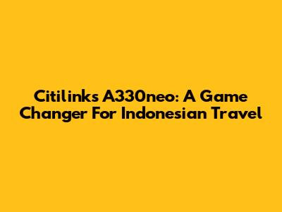 Citilink's A330neo: A Game Changer For Indonesian Travel