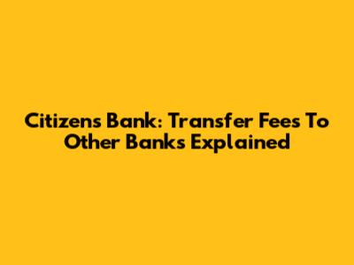 Citizens Bank: Transfer Fees To Other Banks Explained