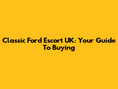 Classic Ford Escort UK: Your Guide To Buying