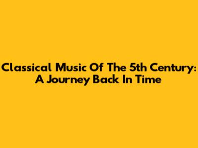 Classical Music Of The 5th Century: A Journey Back In Time