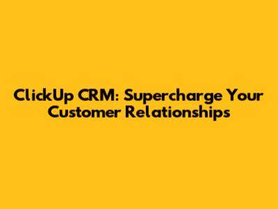 ClickUp CRM: Supercharge Your Customer Relationships