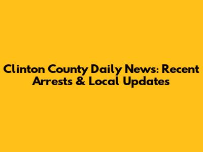 Clinton County Daily News: Recent Arrests & Local Updates