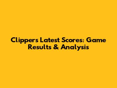 Clippers' Latest Scores: Game Results & Analysis