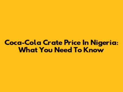 Coca-Cola Crate Price In Nigeria: What You Need To Know
