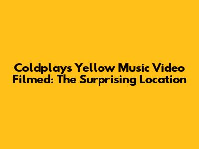 Coldplay's Yellow Music Video Filmed: The Surprising Location