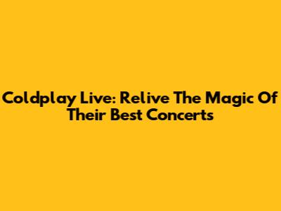 Coldplay Live: Relive The Magic Of Their Best Concerts