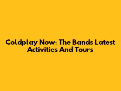 Coldplay Now: The Band's Latest Activities And Tours