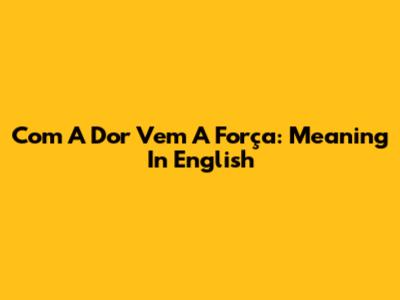 Com A Dor Vem A Força: Meaning In English