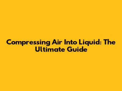 Compressing Air Into Liquid: The Ultimate Guide
