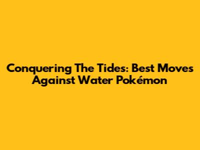 Conquering The Tides: Best Moves Against Water Pokémon