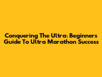 Conquering The Ultra: Beginner's Guide To Ultra Marathon Success