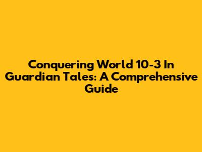 Conquering World 10-3 In Guardian Tales: A Comprehensive Guide