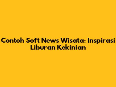 Contoh Soft News Wisata: Inspirasi Liburan Kekinian