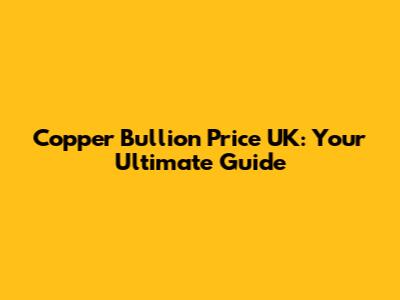 Copper Bullion Price UK: Your Ultimate Guide
