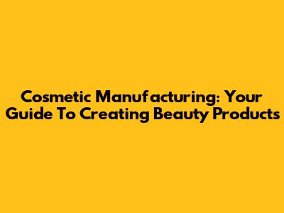 Cosmetic Manufacturing: Your Guide To Creating Beauty Products