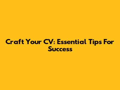 Craft Your CV: Essential Tips For Success