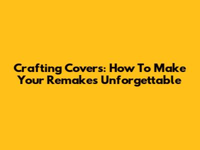Crafting Covers: How To Make Your Remakes Unforgettable
