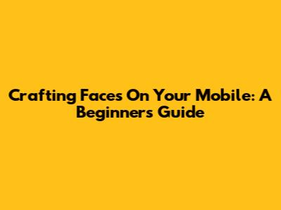 Crafting Faces On Your Mobile: A Beginner's Guide