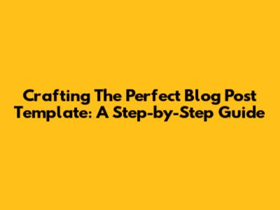 Crafting The Perfect Blog Post Template: A Step-by-Step Guide