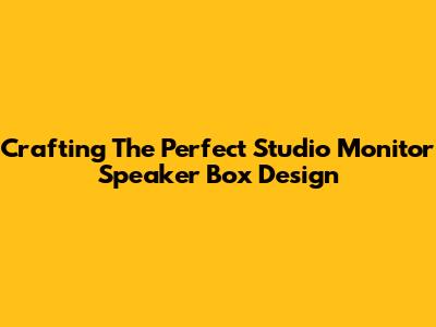 Crafting The Perfect Studio Monitor Speaker Box Design
