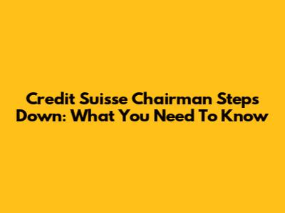 Credit Suisse Chairman Steps Down: What You Need To Know