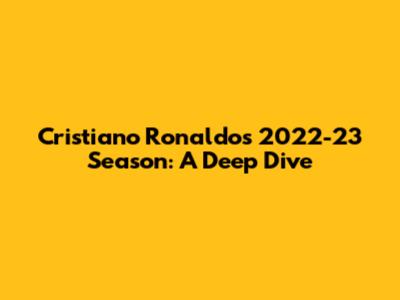 Cristiano Ronaldo's 2022-23 Season: A Deep Dive