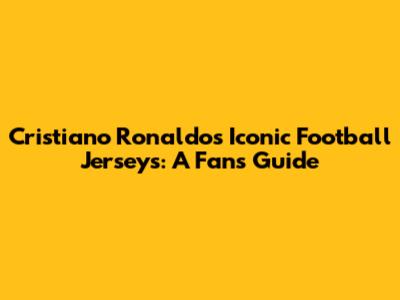 Cristiano Ronaldo's Iconic Football Jerseys: A Fan's Guide