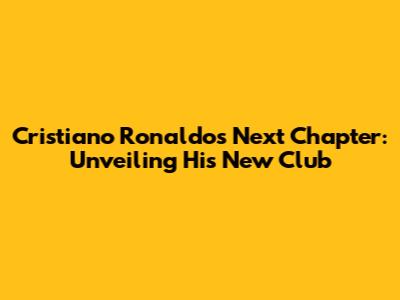 Cristiano Ronaldo's Next Chapter: Unveiling His New Club